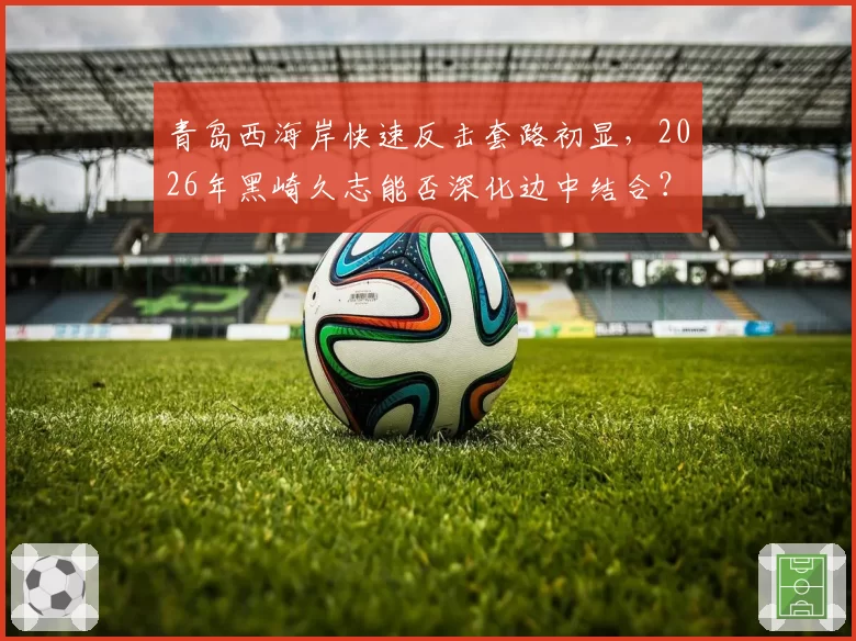 青岛西海岸快速反击套路初显，2026年黑崎久志能否深化边中结合？