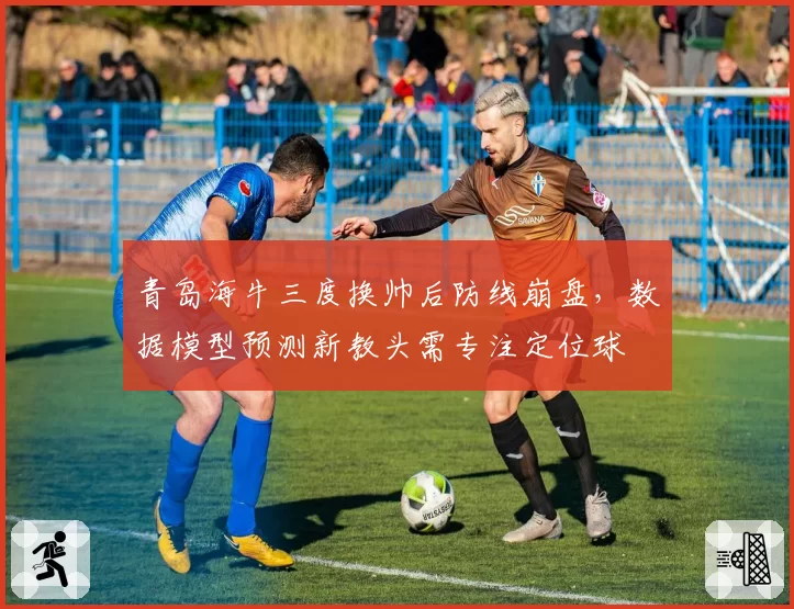 青岛海牛三度换帅后防线崩盘，数据模型预测新教头需专注定位球