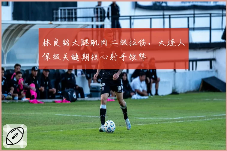 林良铭大腿肌肉二级拉伤，大连人保级关键期核心射手缺阵