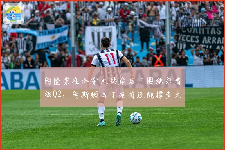 阿隆索在加拿大站最后三圈绝杀晋级Q2，阿斯顿马丁老将还能撑多久？