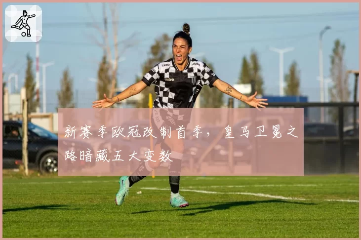 新赛季欧冠改制首季，皇马卫冕之路暗藏五大变数