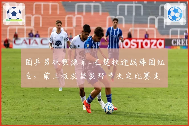 国乒男双樊振东_王楚钦迎战韩国组合，前三板发接发环节决定比赛走势