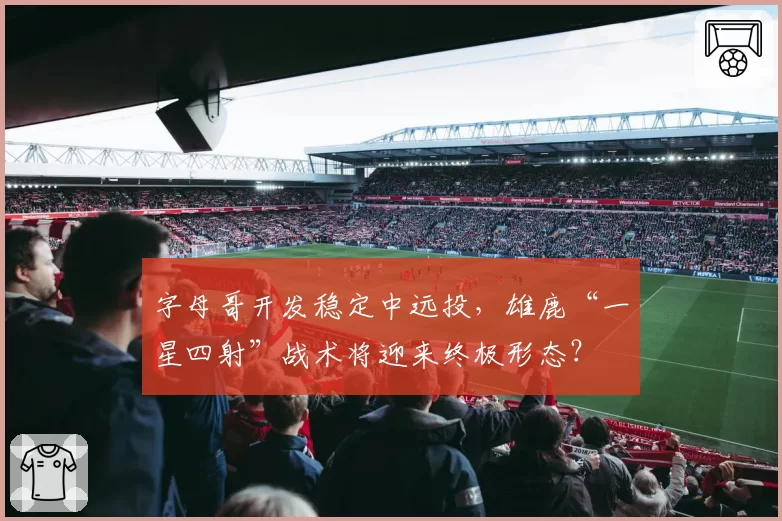 字母哥开发稳定中远投，雄鹿“一星四射”战术将迎来终极形态？