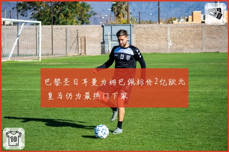 巴黎圣日耳曼为姆巴佩标价2亿欧元 皇马仍为最热门下家