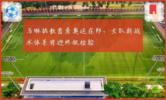 马琳执教首秀奥运在即，女队新战术体系将迎终极检验