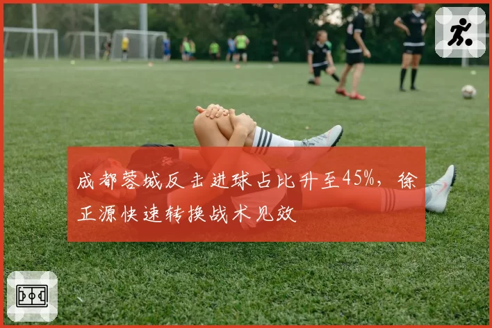 成都蓉城反击进球占比升至45%,徐正源快速转换战术见效