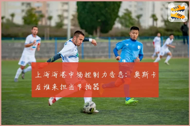 上海海港中场控制力告急：奥斯卡后谁来担当节拍器