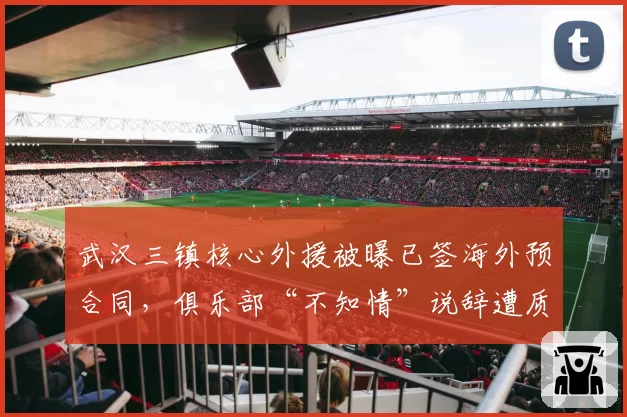 武汉三镇核心外援被曝已签海外预合同,俱乐部“不知情”说辞遭质疑