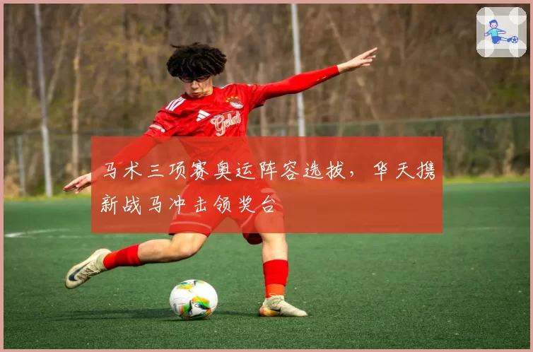 马术三项赛奥运阵容选拔，华天携新战马冲击领奖台