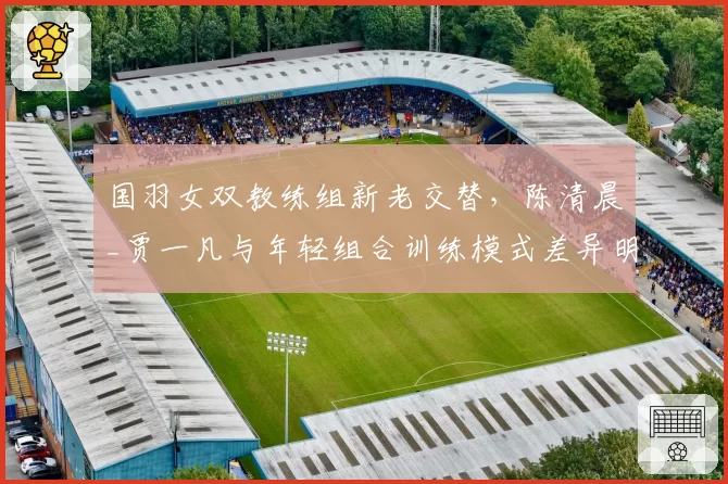 国羽女双教练组新老交替,陈清晨_贾一凡与年轻组合训练模式差异明显