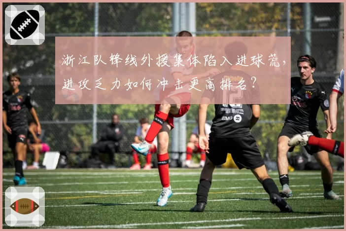 浙江队锋线外援集体陷入进球荒,进攻乏力如何冲击更高排名?