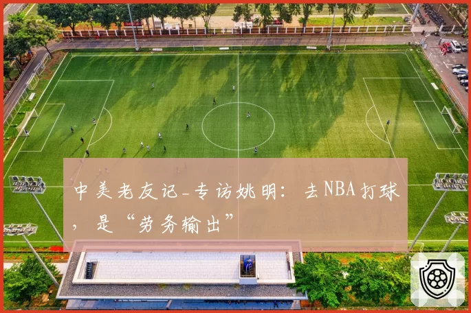 中美老友记_专访姚明:去NBA打球,是“劳务输出”