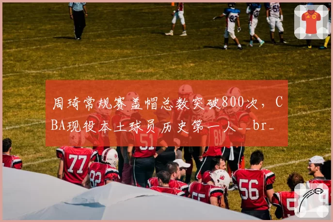 周琦常规赛盖帽总数突破800次，CBA现役本土球员历史第一人__br_
