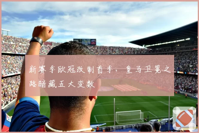 新赛季欧冠改制首季，皇马卫冕之路暗藏五大变数