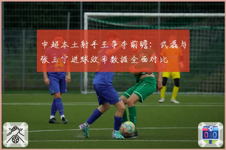 中超本土射手王争夺前瞻:武磊与张玉宁进球效率数据全面对比