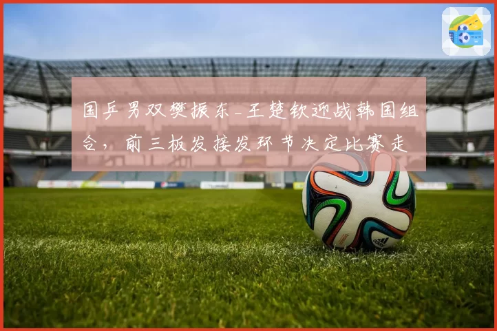 国乒男双樊振东_王楚钦迎战韩国组合，前三板发接发环节决定比赛走势