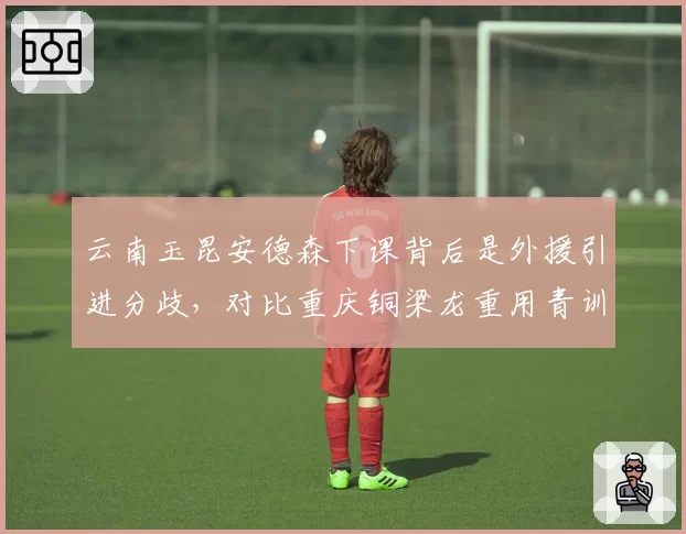 云南玉昆安德森下课背后是外援引进分歧，对比重庆铜梁龙重用青训路线，转型方向截然不同