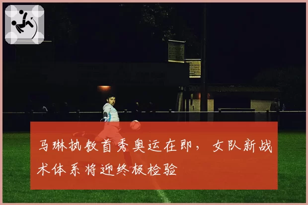 马琳执教首秀奥运在即，女队新战术体系将迎终极检验