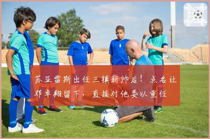 苏亚雷斯出任三镇新帅后！点名让邓卓翔留下，直接对他委以重任