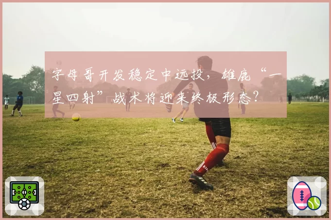 字母哥开发稳定中远投，雄鹿“一星四射”战术将迎来终极形态？