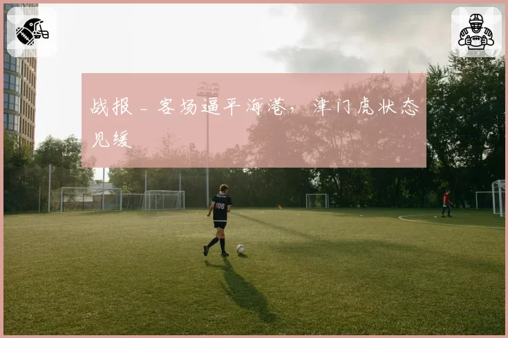 战报 _ 客场逼平海港，津门虎状态见缓