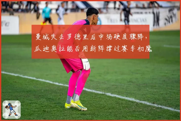 曼城失去罗德里后中场硬度骤降，瓜迪奥拉能否用新阵撑过赛季初魔鬼赛程？