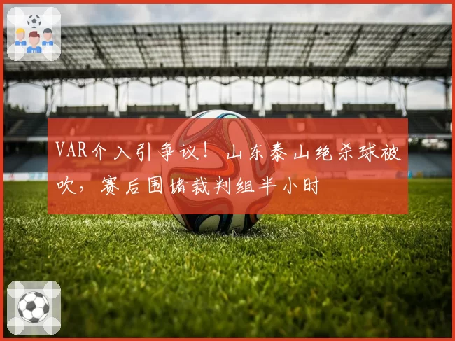 VAR介入引争议!山东泰山绝杀球被吹,赛后围堵裁判组半小时