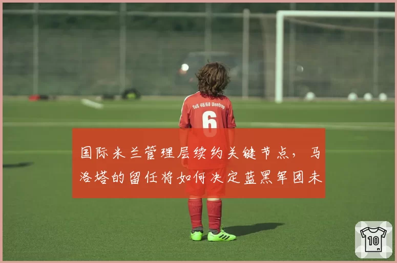 国际米兰管理层续约关键节点，马洛塔的留任将如何决定蓝黑军团未来三年规划？