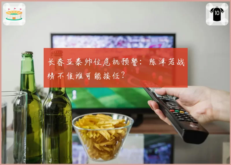 长春亚泰帅位危机预警：陈洋若战绩不佳谁可能接任？