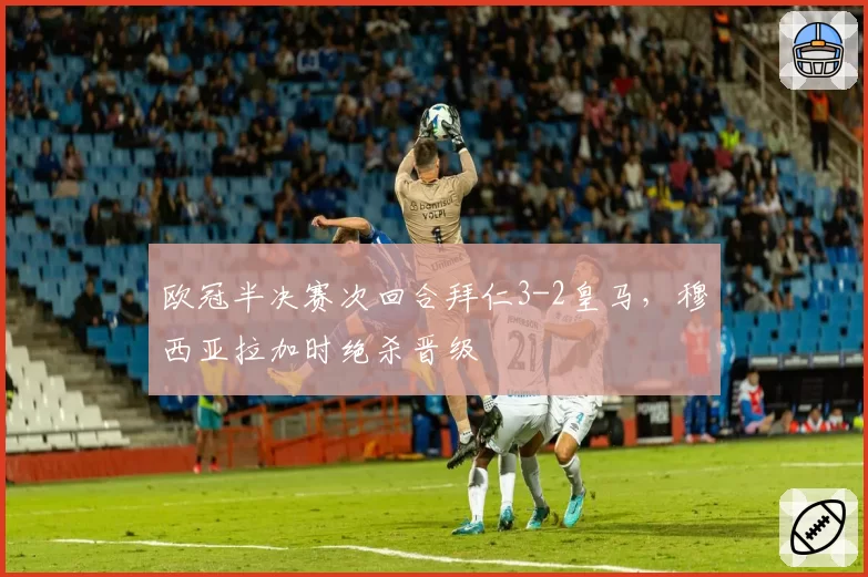 欧冠半决赛次回合拜仁3-2皇马，穆西亚拉加时绝杀晋级