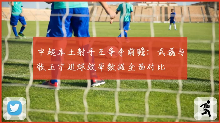 中超本土射手王争夺前瞻:武磊与张玉宁进球效率数据全面对比