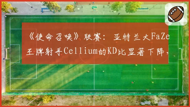 《使命召唤》联赛：亚特兰大FaZe王牌射手Cellium的KD比显著下降，枪男版本是否已成过去时？