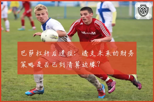 巴萨杠杆后遗症：透支未来的财务策略是否已到清算边缘？