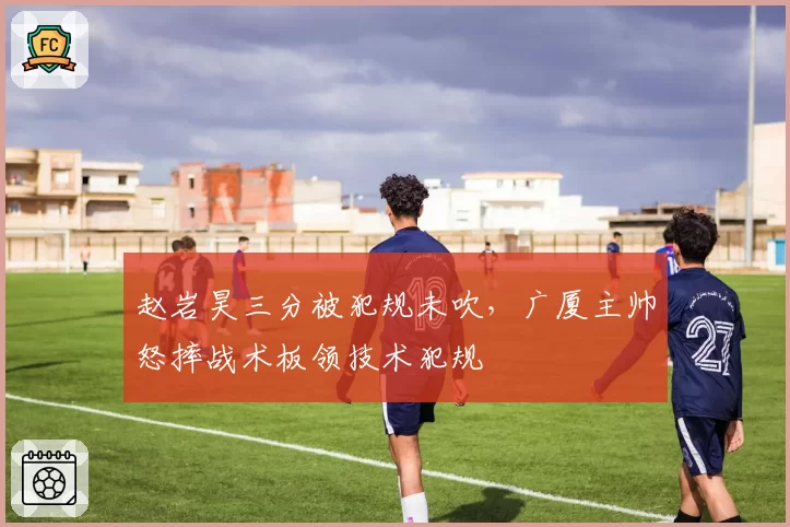 赵岩昊三分被犯规未吹，广厦主帅怒摔战术板领技术犯规