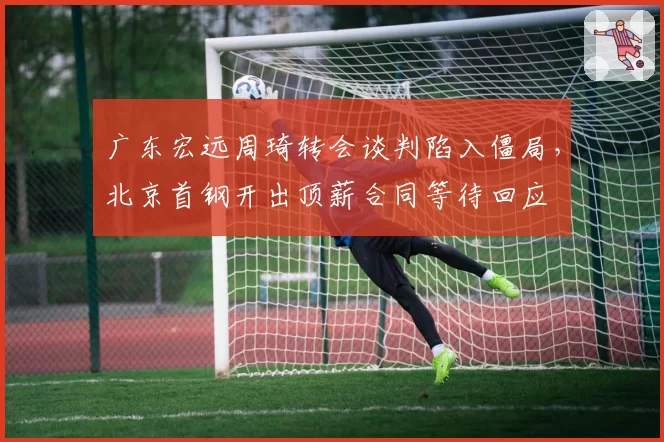 广东宏远周琦转会谈判陷入僵局，北京首钢开出顶薪合同等待回应