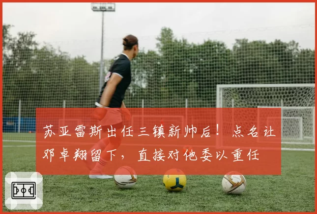 苏亚雷斯出任三镇新帅后！点名让邓卓翔留下，直接对他委以重任
