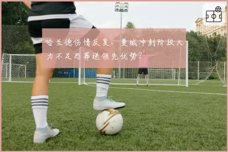 哈兰德伤情反复,曼城冲刺阶段火力不足恐葬送领先优势?