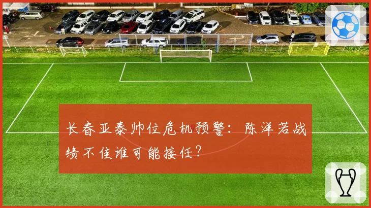 长春亚泰帅位危机预警：陈洋若战绩不佳谁可能接任？