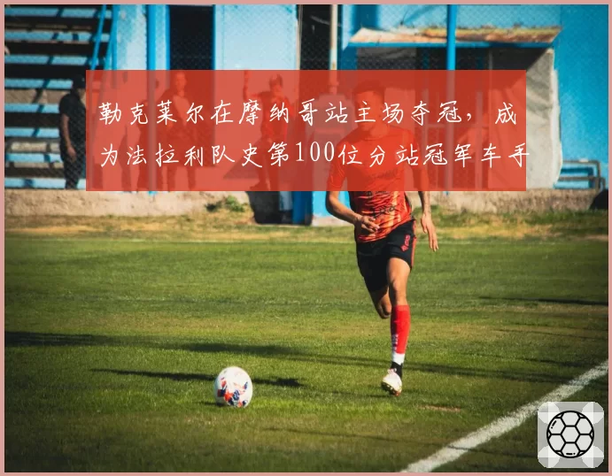 勒克莱尔在摩纳哥站主场夺冠，成为法拉利队史第100位分站冠军车手