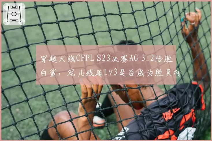 穿越火线CFPL S23决赛AG 3_2险胜白鲨,宠儿残局1v3是否成为胜负转折点?