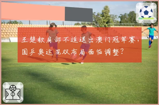 王楚钦肩部不适退出澳门冠军赛,国乒奥运混双布局面临调整?