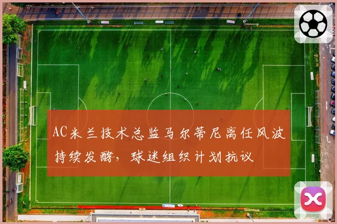 AC米兰技术总监马尔蒂尼离任风波持续发酵,球迷组织计划抗议