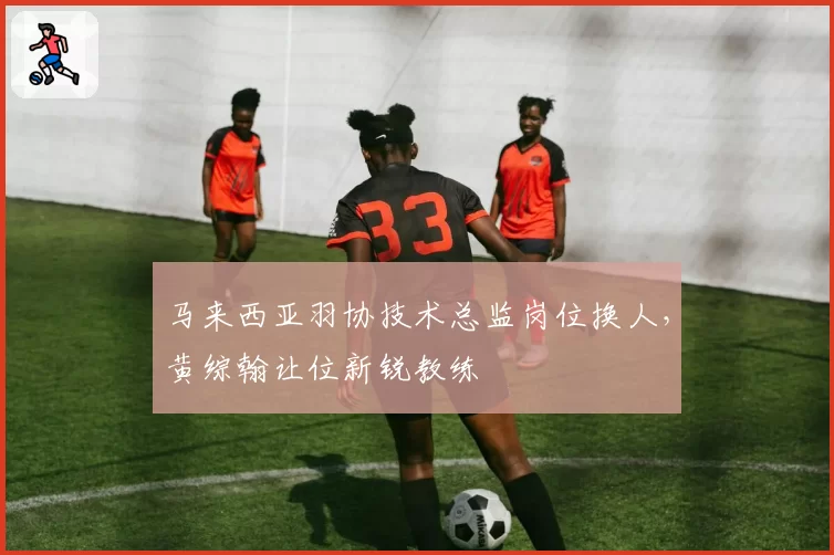 马来西亚羽协技术总监岗位换人,黄综翰让位新锐教练