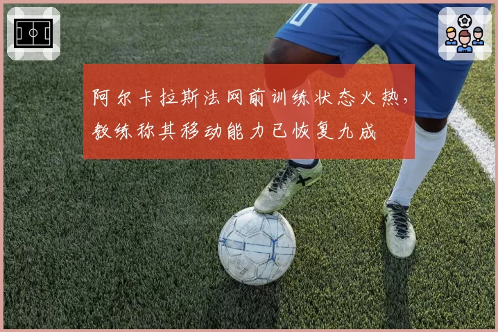 阿尔卡拉斯法网前训练状态火热，教练称其移动能力已恢复九成