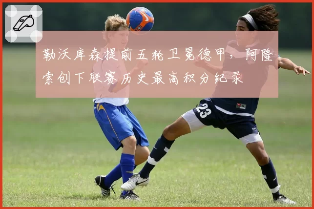 勒沃库森提前五轮卫冕德甲,阿隆索创下联赛历史最高积分纪录