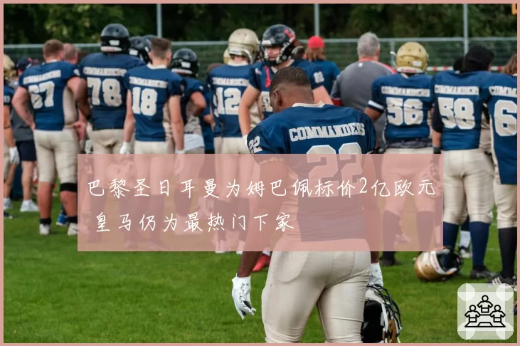 巴黎圣日耳曼为姆巴佩标价2亿欧元 皇马仍为最热门下家