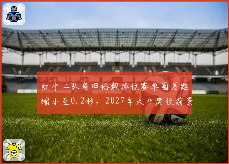 红牛二队角田裕毅排位赛单圈差距缩小至0.2秒,2027年大牛席位前景乐观?