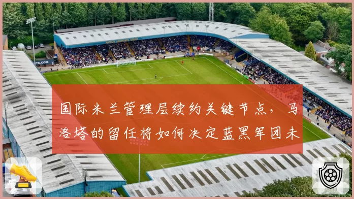 国际米兰管理层续约关键节点，马洛塔的留任将如何决定蓝黑军团未来三年规划？