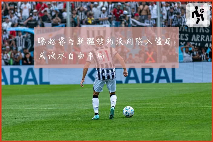曝赵睿与新疆续约谈判陷入僵局,或试水自由市场