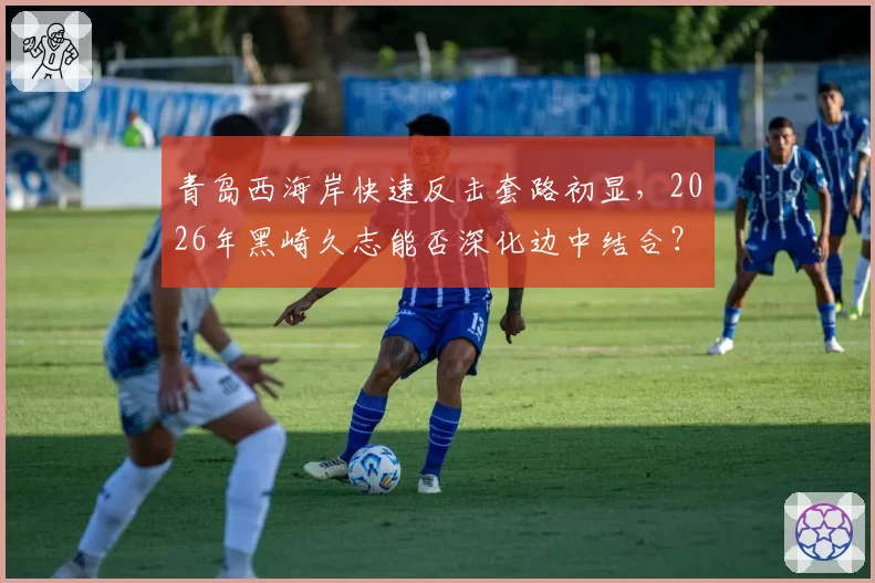 青岛西海岸快速反击套路初显，2026年黑崎久志能否深化边中结合？